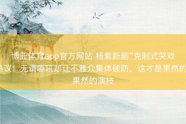 博亚体育app官方网站 杨紫新剧“克制式哭戏”引热议！无谓嘶吼却让不雅众集体破防，这才是果然的演技