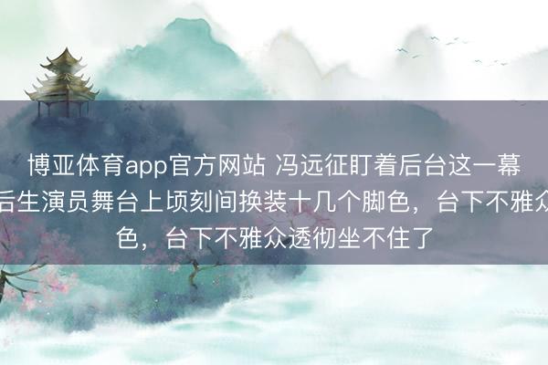 博亚体育app官方网站 冯远征盯着后台这一幕呆住了，四位后生演员舞台上顷刻间换装十几个脚色，台下不雅众透彻坐不住了