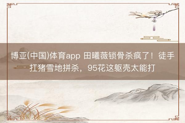 博亚(中国)体育app 田曦薇锁骨杀疯了!徒手扛猪雪地拼杀,95花这躯壳太能打