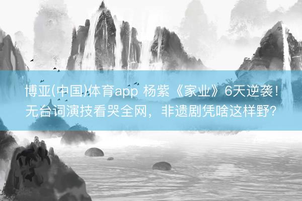 博亚(中国)体育app 杨紫《家业》6天逆袭！无台词演技看哭全网，非遗剧凭啥这样野？
