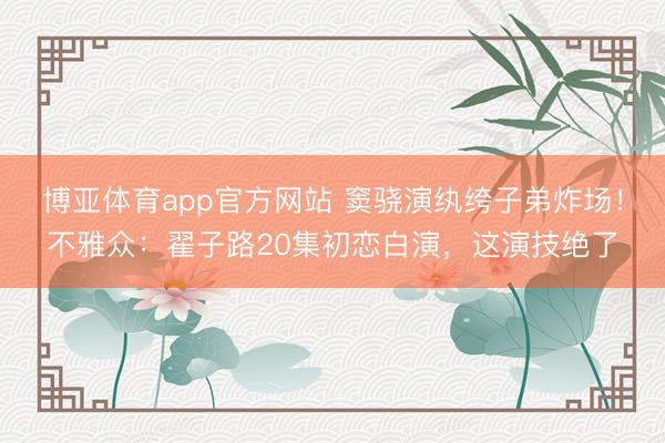 博亚体育app官方网站 窦骁演纨绔子弟炸场！不雅众：翟子路20集初恋白演，这演技绝了