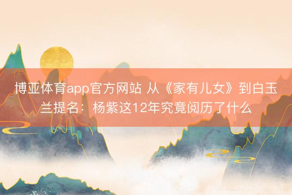 博亚体育app官方网站 从《家有儿女》到白玉兰提名：杨紫这12年究竟阅历了什么