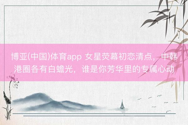 博亚(中国)体育app 女星荧幕初恋清点，中韩港圈各有白蟾光，谁是你芳华里的专属心动