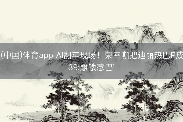 博亚(中国)体育app AI翻车现场！荣幸咖把迪丽热巴P成'雕镂惹巴'