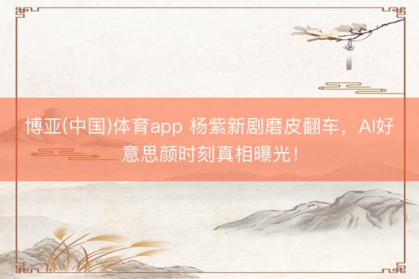 博亚(中国)体育app 杨紫新剧磨皮翻车，AI好意思颜时刻真相曝光！