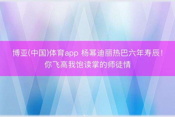 博亚(中国)体育app 杨幂迪丽热巴六年寿辰！你飞高我饱读掌的师徒情