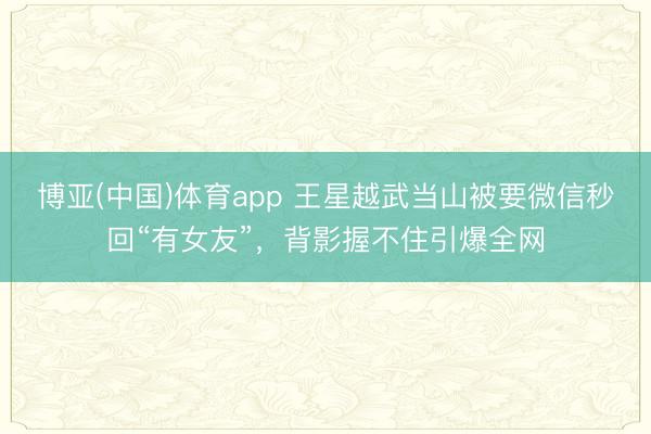 博亚(中国)体育app 王星越武当山被要微信秒回“有女友”，背影握不住引爆全网