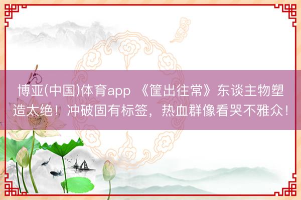 博亚(中国)体育app 《筐出往常》东谈主物塑造太绝！冲破固有标签，热血群像看哭不雅众！