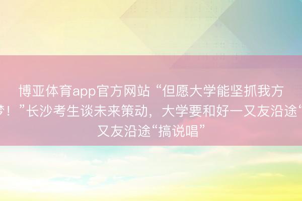 博亚体育app官方网站 “但愿大学能坚抓我方的说唱梦！”长沙考生谈未来策动，大学要和好一又友沿途“搞说唱”