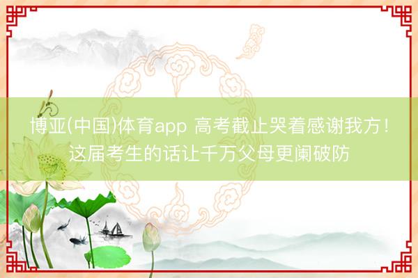 博亚(中国)体育app 高考截止哭着感谢我方!这届考生的话让千万父母更阑破防