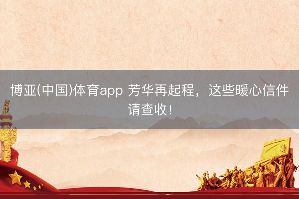 博亚(中国)体育app 芳华再起程，这些暖心信件请查收！