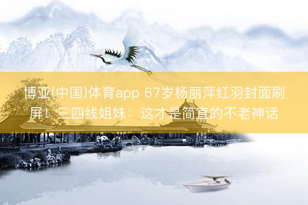 博亚(中国)体育app 67岁杨丽萍红羽封面刷屏!三四线姐妹:这才是简直的不老神话