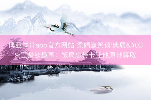 博亚体育app官方网站 梁靖崑笑谈'典质'王楚钦趣事：饭局忘带卡让他原地等取