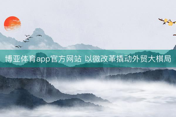 博亚体育app官方网站 以微改革撬动外贸大棋局