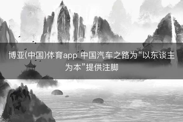 博亚(中国)体育app 中国汽车之路为“以东谈主为本”提供注脚
