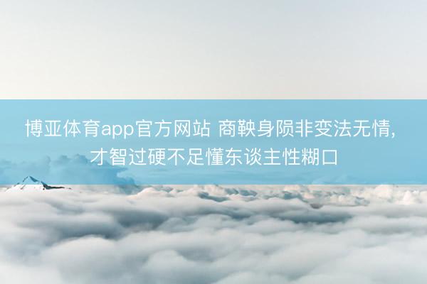 博亚体育app官方网站 商鞅身陨非变法无情， 才智过硬不足懂东谈主性糊口