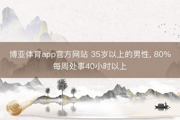 博亚体育app官方网站 35岁以上的男性， 80%每周处事40小时以上