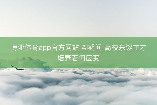 博亚体育app官方网站 AI期间 高校东谈主才培养若何应变