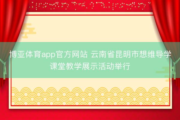 博亚体育app官方网站 云南省昆明市想维导学课堂教学展示活动举行