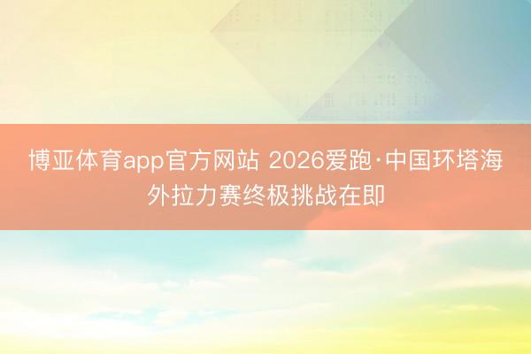 博亚体育app官方网站 2026爱跑·中国环塔海外拉力赛终极挑战在即