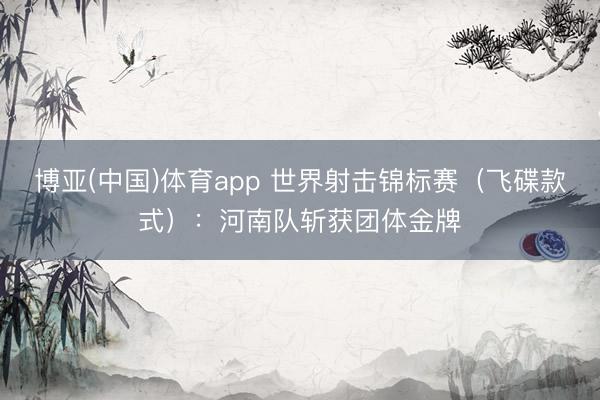 博亚(中国)体育app 世界射击锦标赛（飞碟款式）：河南队斩获团体金牌