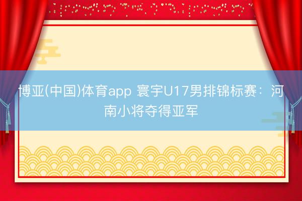 博亚(中国)体育app 寰宇U17男排锦标赛：河南小将夺得亚军