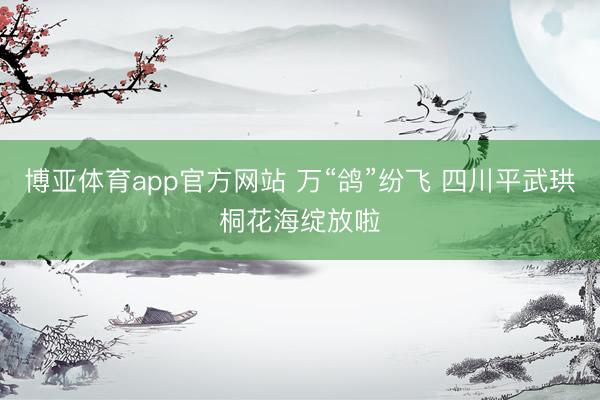 博亚体育app官方网站 万“鸽”纷飞 四川平武珙桐花海绽放啦