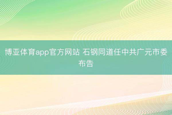 博亚体育app官方网站 石钢同道任中共广元市委布告