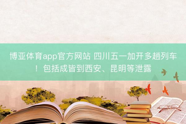 博亚体育app官方网站 四川五一加开多趟列车!包括成皆到西安、昆明等泄露