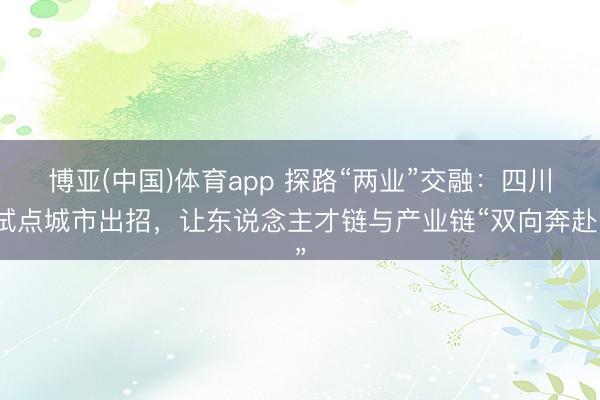 博亚(中国)体育app 探路“两业”交融：四川试点城市出招，让东说念主才链与产业链“双向奔赴”