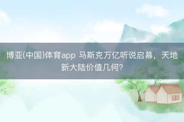 博亚(中国)体育app 马斯克万亿听说启幕，天地新大陆价值几何？