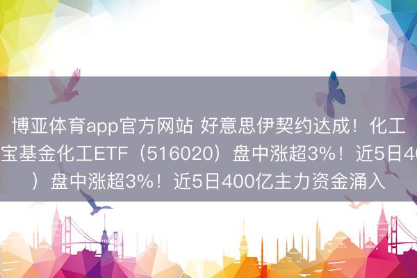 博亚体育app官方网站 好意思伊契约达成！化工板块开盘猛拉，华宝基金化工ETF（516020）盘中涨超3%！近5日400亿主力资金涌入