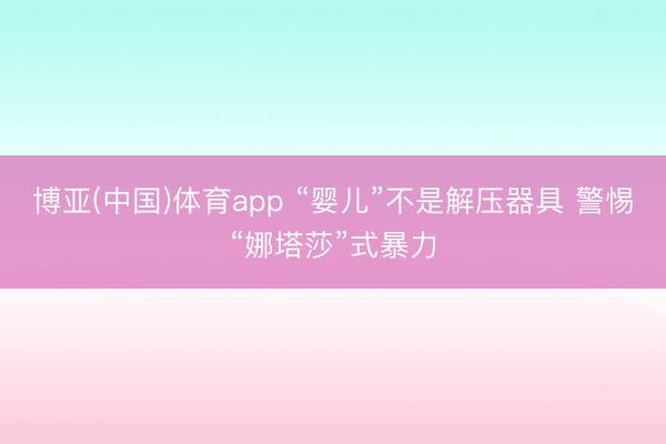 博亚(中国)体育app “婴儿”不是解压器具 警惕“娜塔莎”式暴力