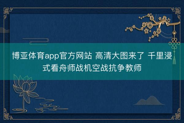 博亚体育app官方网站 高清大图来了 千里浸式看舟师战机空战抗争教师