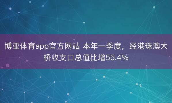 博亚体育app官方网站 本年一季度，经港珠澳大桥收支口总值比增55.4%