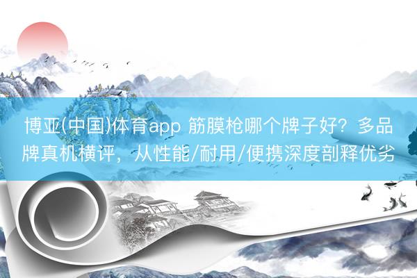 博亚(中国)体育app 筋膜枪哪个牌子好？多品牌真机横评，从性能/耐用/便携深度剖释优劣