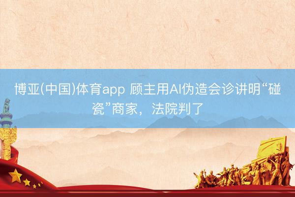 博亚(中国)体育app 顾主用AI伪造会诊讲明“碰瓷”商家，法院判了