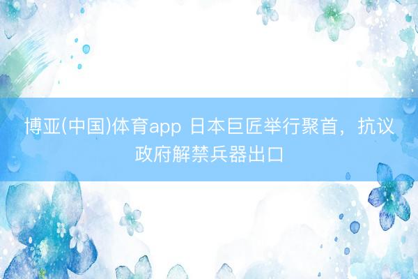 博亚(中国)体育app 日本巨匠举行聚首，抗议政府解禁兵器出口