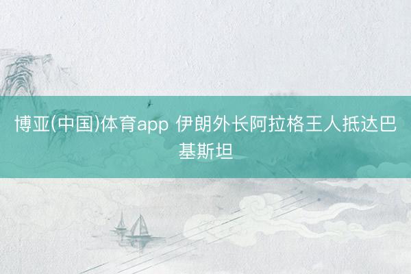 博亚(中国)体育app 伊朗外长阿拉格王人抵达巴基斯坦