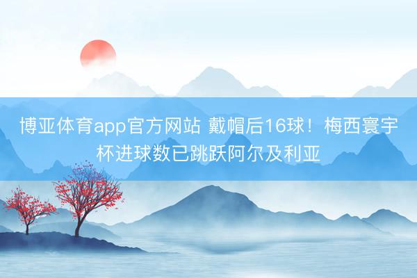 博亚体育app官方网站 戴帽后16球！梅西寰宇杯进球数已跳跃阿尔及利亚