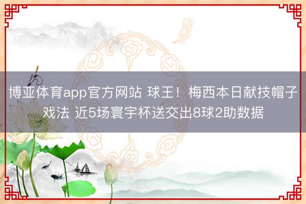 博亚体育app官方网站 球王！梅西本日献技帽子戏法 近5场寰宇杯送交出8球2助数据