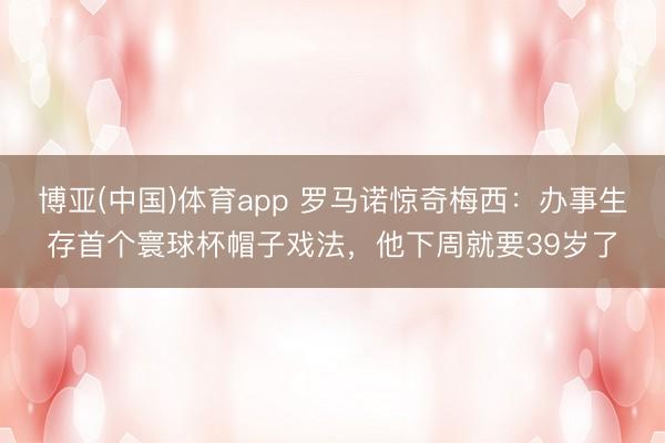 博亚(中国)体育app 罗马诺惊奇梅西：办事生存首个寰球杯帽子戏法，他下周就要39岁了