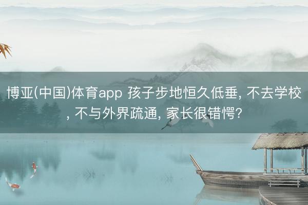 博亚(中国)体育app 孩子步地恒久低垂， 不去学校， 不与外界疏通， 家长很错愕?