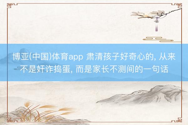 博亚(中国)体育app 肃清孩子好奇心的， 从来不是奸诈捣蛋， 而是家长不测间的一句话