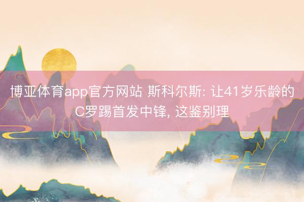 博亚体育app官方网站 斯科尔斯: 让41岁乐龄的C罗踢首发中锋， 这鉴别理