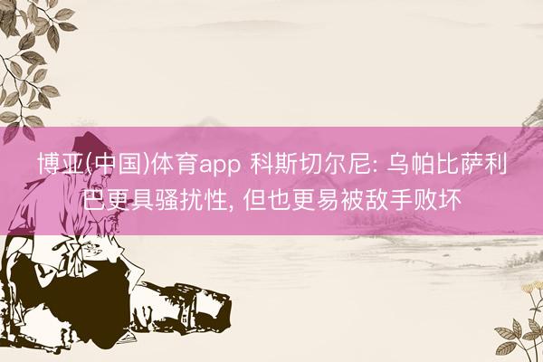 博亚(中国)体育app 科斯切尔尼: 乌帕比萨利巴更具骚扰性， 但也更易被敌手败坏