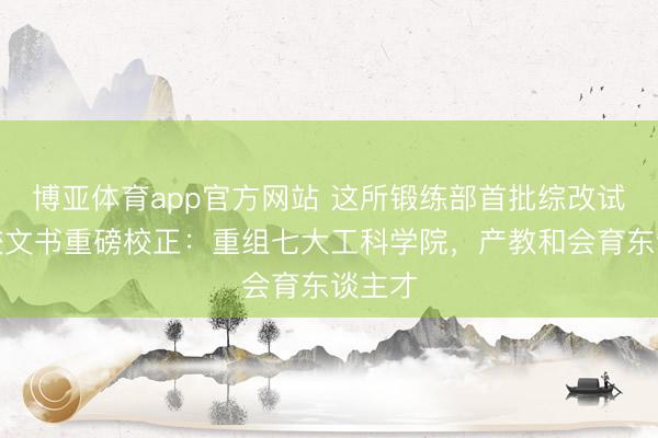 博亚体育app官方网站 这所锻练部首批综改试点高校文书重磅校正：重组七大工科学院，产教和会育东谈主才