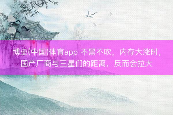 博亚(中国)体育app 不黑不吹，内存大涨时，国产厂商与三星们的距离，反而会拉大