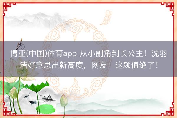 博亚(中国)体育app 从小副角到长公主!沈羽洁好意思出新高度,网友:这颜值绝了!