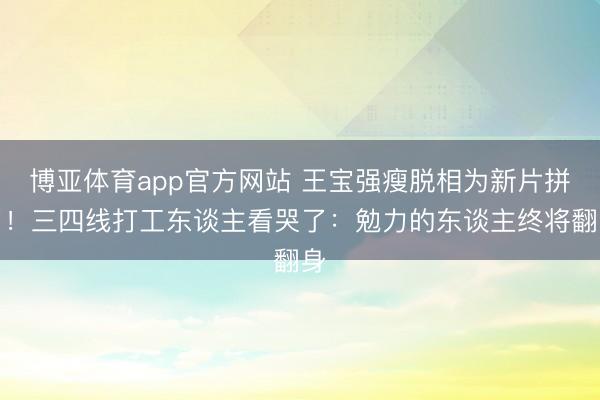 博亚体育app官方网站 王宝强瘦脱相为新片拼了!三四线打工东谈主看哭了:勉力的东谈主终将翻身